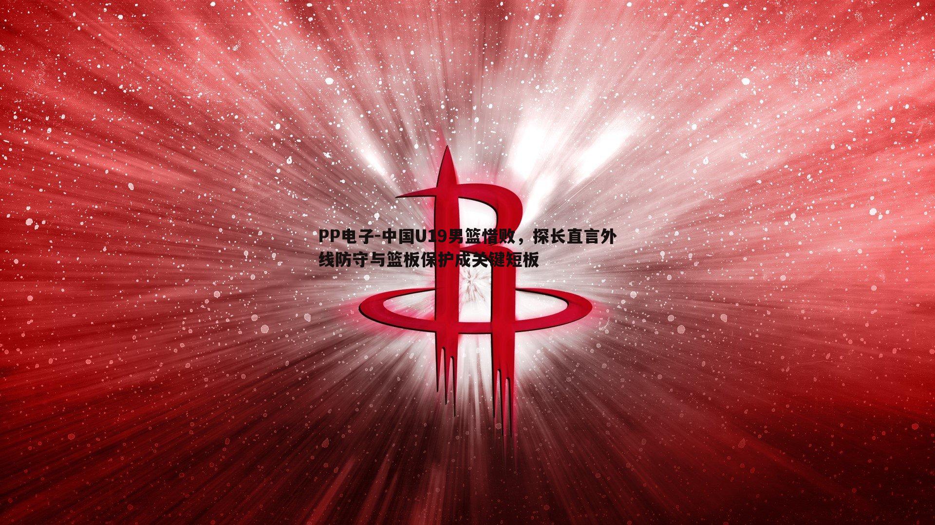 PP电子-中国U19男篮惜败，探长直言外线防守与篮板保护成关键短板