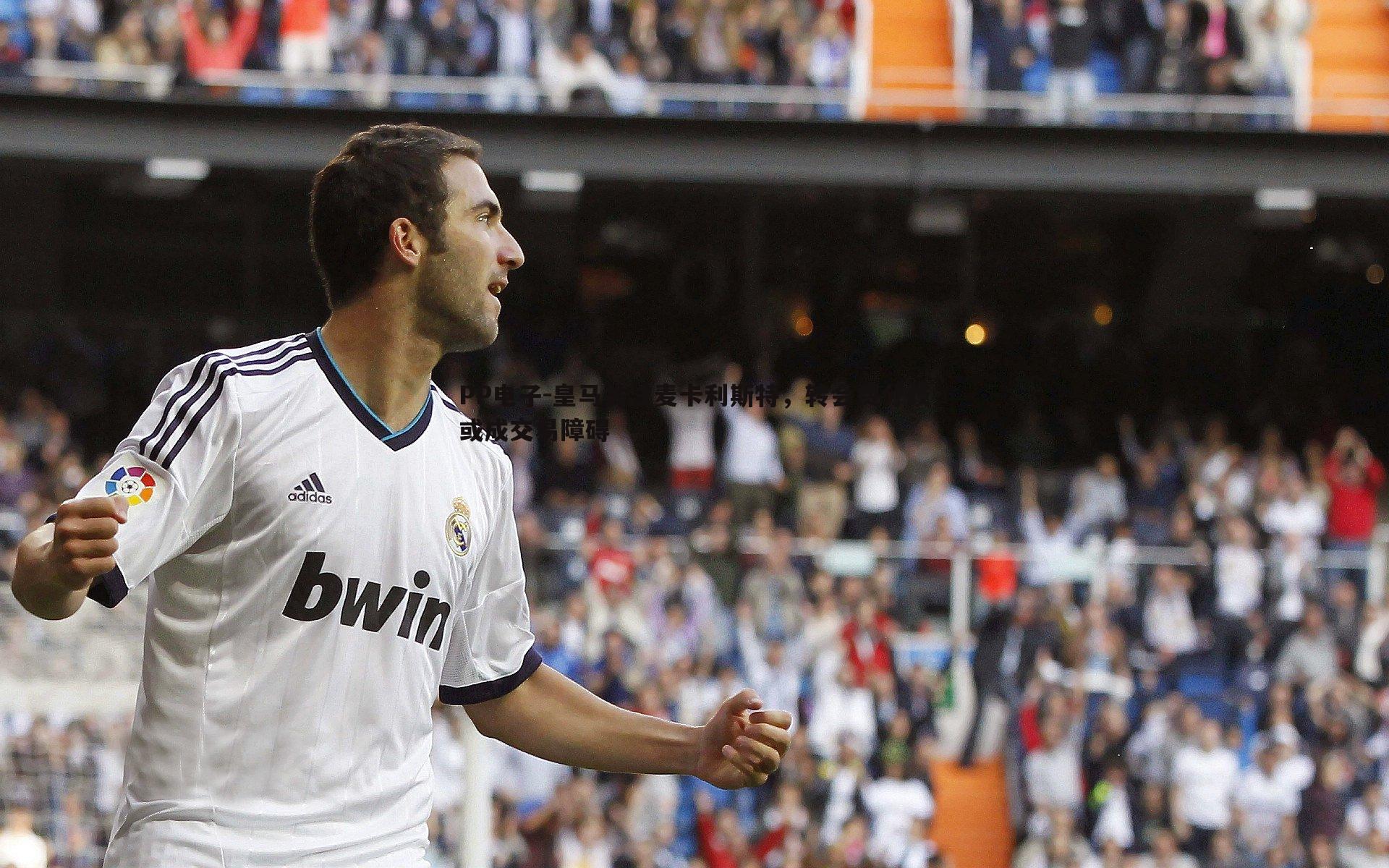 PP电子-皇马关注麦卡利斯特，转会费分歧或成交易障碍