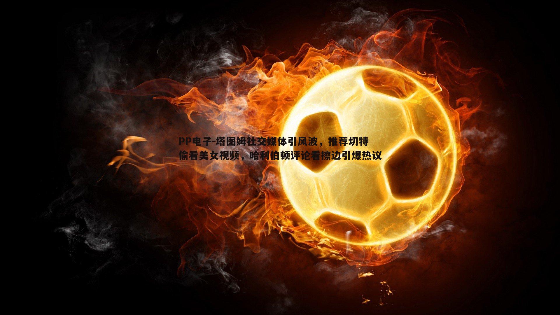 PP电子-塔图姆社交媒体引风波，推荐切特偷看美女视频，哈利伯顿评论看擦边引爆热议