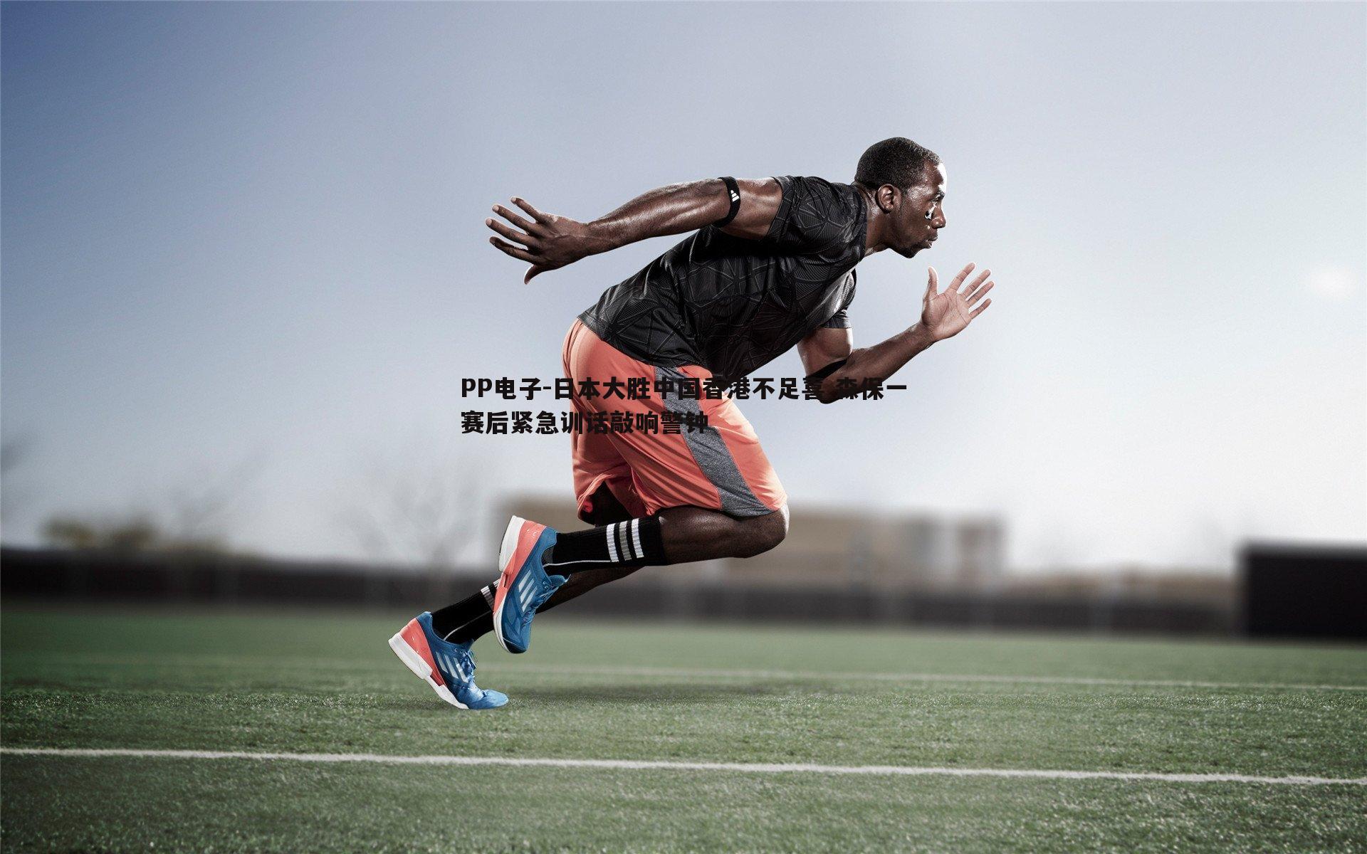 PP电子-日本大胜中国香港不足喜 森保一赛后紧急训话敲响警钟